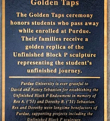 Golden Taps The Golden Taps ceremony honors students who pass away while enrolled at Purdue. Their families receive a golden replica of the Unfinished Block P sculpture representing the student's unfinished journey. Purdue University is ever grateful to David and Nancy Sebastian for establishing the Unfinished Block P Endowment in memory of Rex A. ('51) and Dorothy B. ('51) Sebastian. Rex and Dorothy were longtime benefactors of Purdue, supporting projects including the Unfinished Block P sculpture.