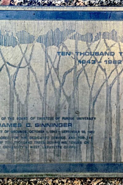 BY RESOLUTION OF THE BOARD OF TRUSTEES OF PURDUE UNIVERSITY JAMES D. SINNINGER SUPERINTENDANT OF GROUNDS OCTOBER 1, 1943 – SEPTEMBER 30, 1982 IS HEREBY HONORED FOR HIS DEDICATED SERVICE AND FOR THE PLANTING OF TEN THOUSAND TREES DURING HIS TENURE ON PURDUE UNIVERISTY’S WEST LAFAYETTE CAMPUS