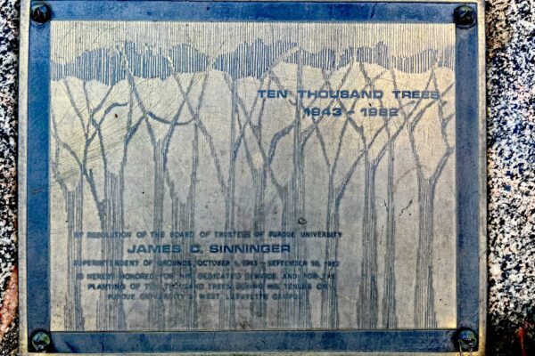 BY RESOLUTION OF THE BOARD OF TRUSTEES OF PURDUE UNIVERSITY JAMES D. SINNINGER SUPERINTENDANT OF GROUNDS OCTOBER 1, 1943 – SEPTEMBER 30, 1982 IS HEREBY HONORED FOR HIS DEDICATED SERVICE AND FOR THE PLANTING OF TEN THOUSAND TREES DURING HIS TENURE ON PURDUE UNIVERISTY’S WEST LAFAYETTE CAMPUS
